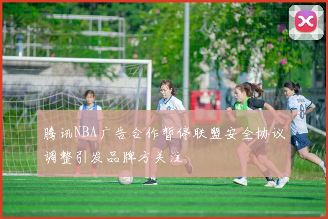 腾讯NBA广告合作暂停联盟安全协议调整引发品牌方关注