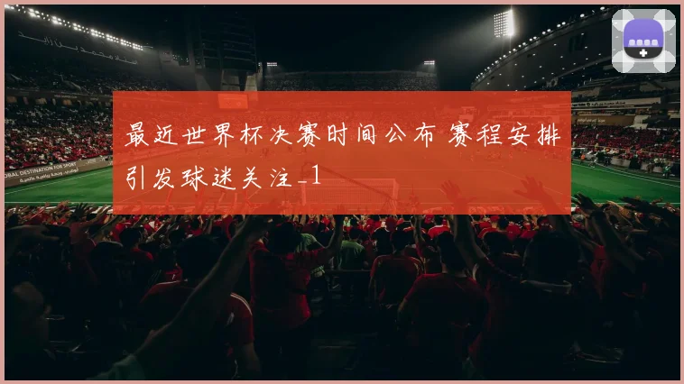 最近世界杯决赛时间公布 赛程安排引发球迷关注_1