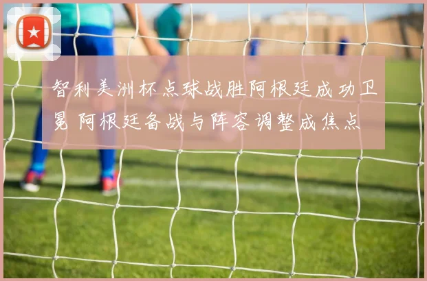 智利美洲杯点球战胜阿根廷成功卫冕 阿根廷备战与阵容调整成焦点