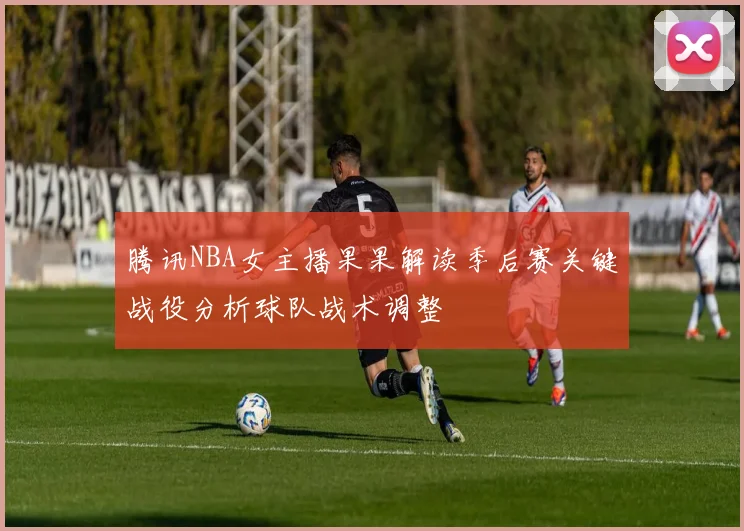 腾讯NBA女主播果果解读季后赛关键战役分析球队战术调整