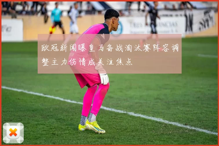 欧冠新闻曝皇马备战淘汰赛阵容调整主力伤情成关注焦点