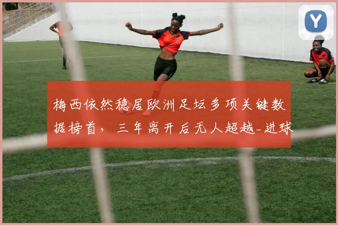 梅西依然稳居欧洲足坛多项关键数据榜首，三年离开后无人超越_进球_那不勒斯_巴塞罗那