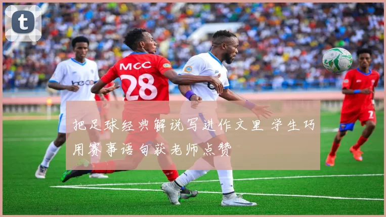 把足球经典解说写进作文里 学生巧用赛事语句获老师点赞