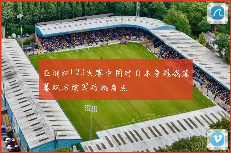 亚洲杯U23决赛中国对日本争冠战落幕双方续写对抗看点