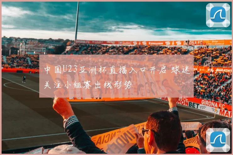 中国U23亚洲杯直播入口开启 球迷关注小组赛出线形势