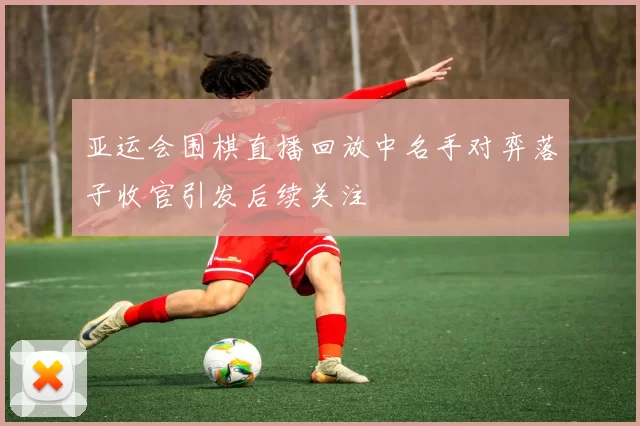 亚运会围棋直播回放中名手对弈落子收官引发后续关注