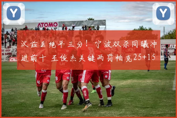 汉兹丢绝平三分！宁波双杀同曦冲进前十 王俊杰关键两罚帕克25+15