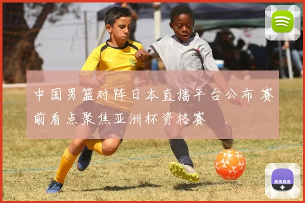 中国男篮对阵日本直播平台公布 赛前看点聚焦亚洲杯资格赛