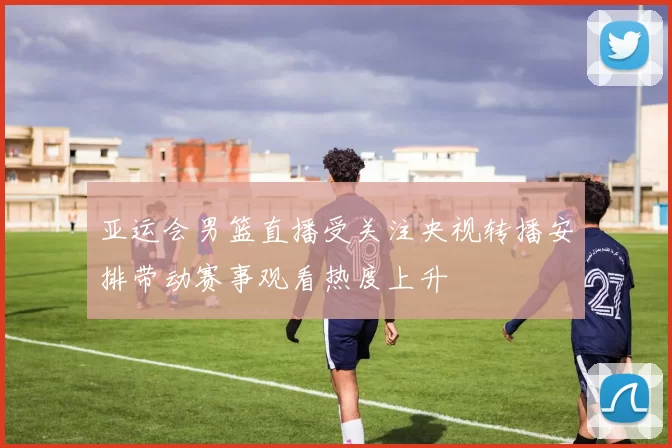 亚运会男篮直播受关注央视转播安排带动赛事观看热度上升