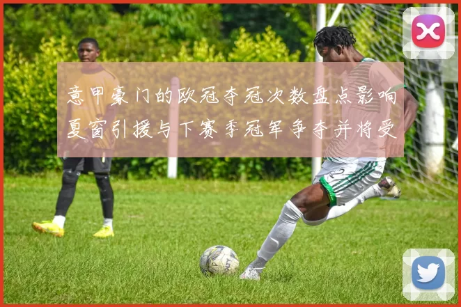 意甲豪门的欧冠夺冠次数盘点影响夏窗引援与下赛季冠军争夺并将受关注