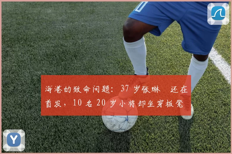 海港的致命问题：37 岁张琳芃还在首发，10 名 20 岁小将却坐穿板凳