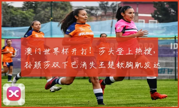 澳门世界杯开打！莎头登上热搜，孙颖莎双下巴消失王楚钦胸肌发达