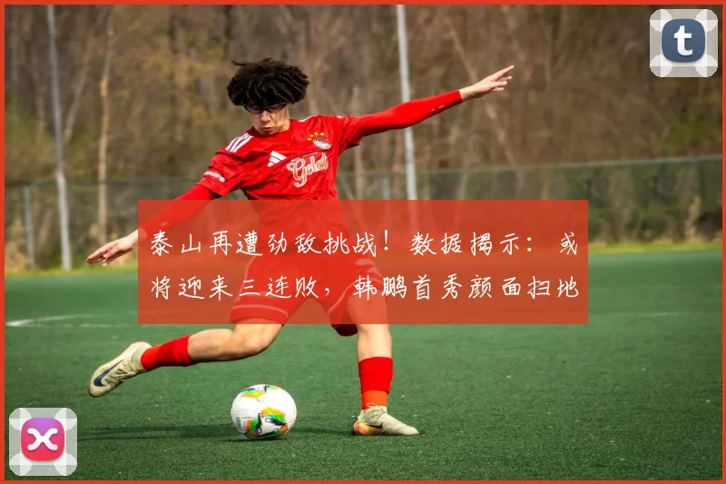 泰山再遭劲敌挑战！数据揭示：或将迎来三连败，韩鹏首秀颜面扫地_大连_比赛_李国旭