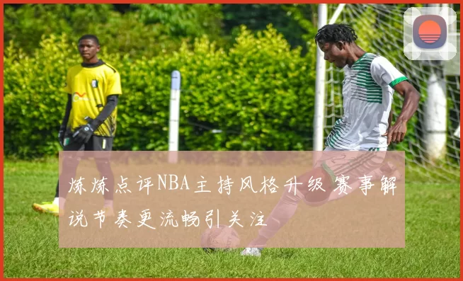炼炼点评NBA主持风格升级 赛事解说节奏更流畅引关注