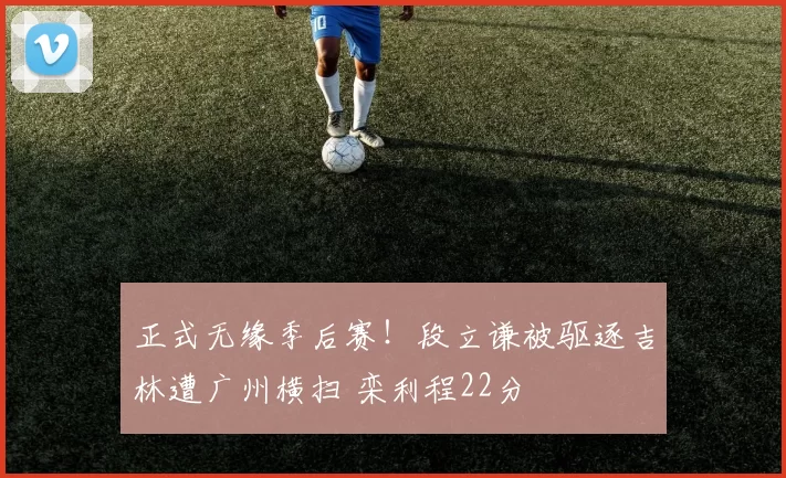 正式无缘季后赛！段立谦被驱逐吉林遭广州横扫 栾利程22分
