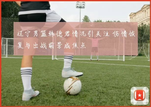 辽宁男篮韩德君情况引关注 伤情恢复与出战前景成焦点