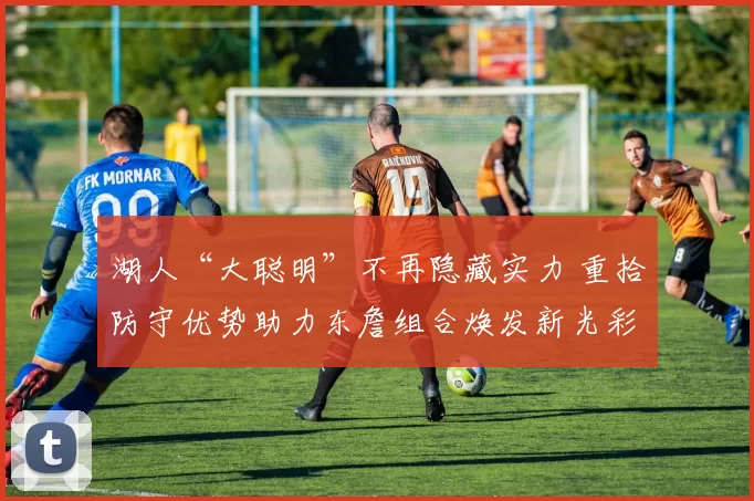 湖人“大聪明”不再隐藏实力 重拾防守优势助力东詹组合焕发新光彩_赛季_战术_东契奇