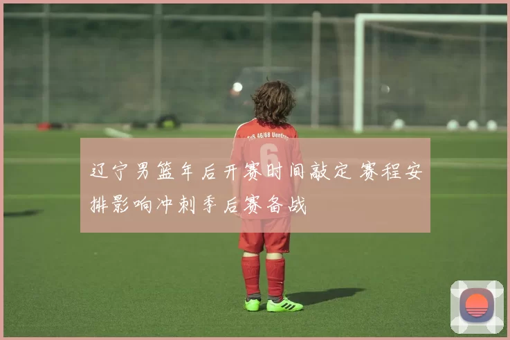 辽宁男篮年后开赛时间敲定 赛程安排影响冲刺季后赛备战