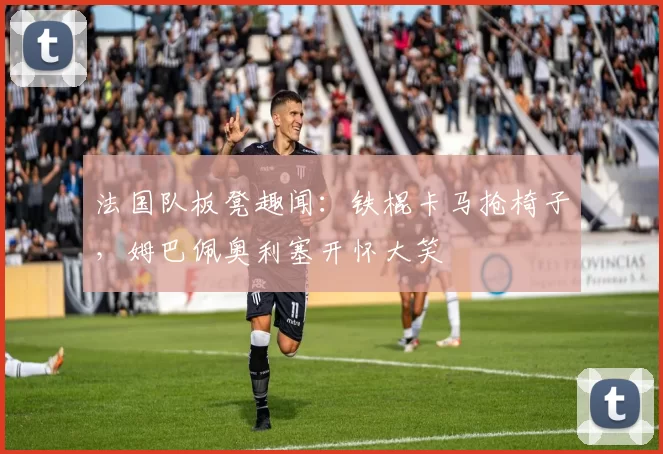 法国队板凳趣闻：铁棍卡马抢椅子，姆巴佩奥利塞开怀大笑