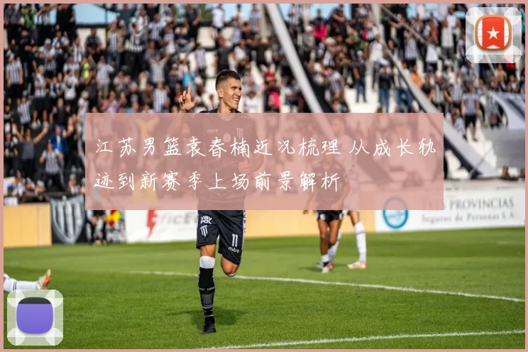 江苏男篮袁春楠近况梳理 从成长轨迹到新赛季上场前景解析