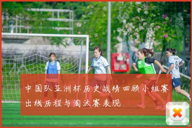 中国队亚洲杯历史战绩回顾小组赛出线历程与淘汰赛表现