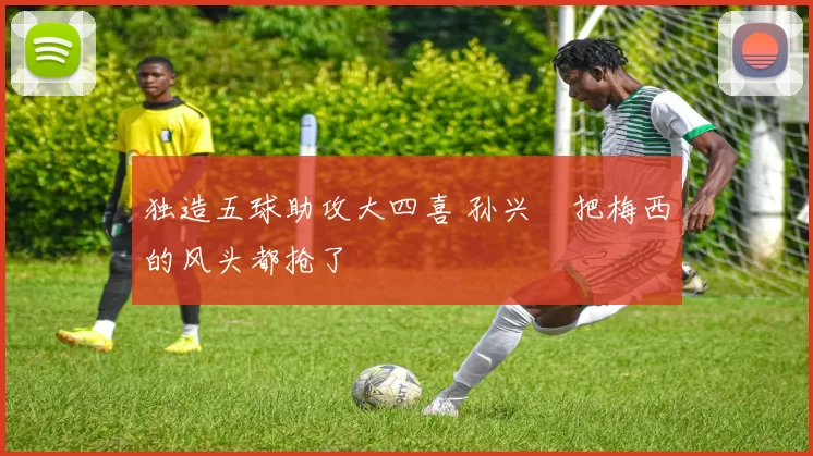 独造五球助攻大四喜 孙兴慜把梅西的风头都抢了