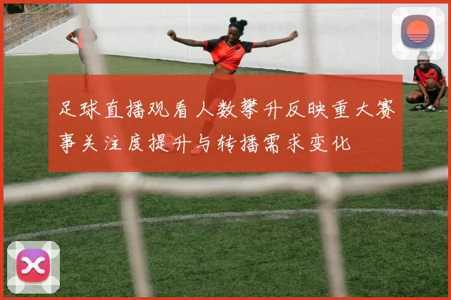 足球直播观看人数攀升反映重大赛事关注度提升与转播需求变化